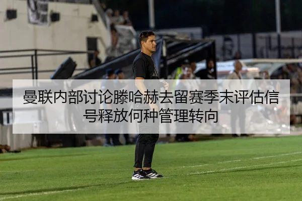 曼联内部讨论滕哈赫去留赛季末评估信号释放何种管理转向