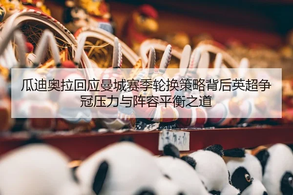 瓜迪奥拉回应曼城赛季轮换策略背后英超争冠压力与阵容平衡之道