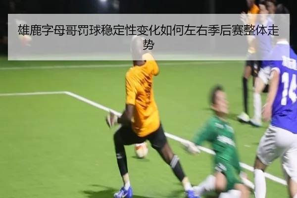雄鹿字母哥罚球稳定性变化如何左右季后赛整体走势