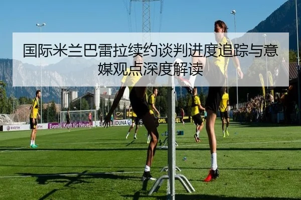 国际米兰巴雷拉续约谈判进度追踪与意媒观点深度解读 | kaiyun