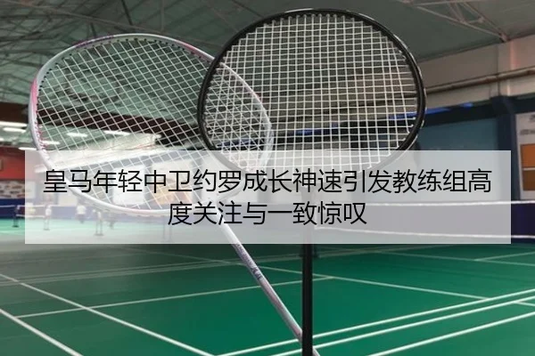 皇马年轻中卫约罗成长神速引发教练组高度关注与一致惊叹
