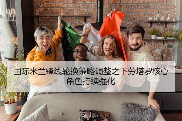 国际米兰锋线轮换策略调整之下劳塔罗核心角色持续强化