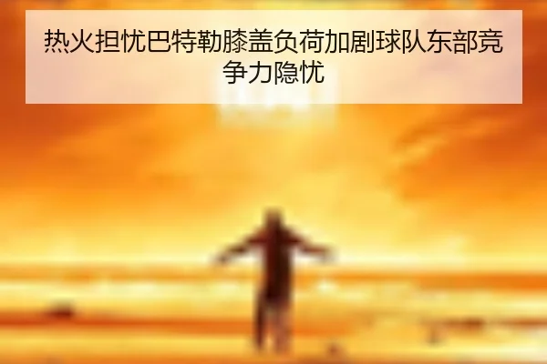 热火担忧巴特勒膝盖负荷加剧球队东部竞争力隐忧 | kaiyun