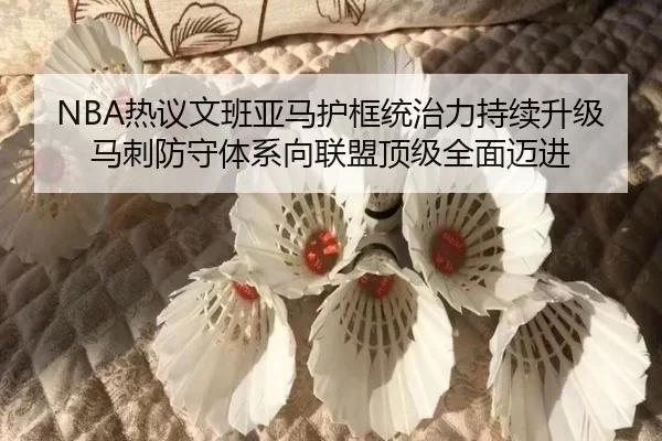 NBA热议文班亚马护框统治力持续升级 马刺防守体系向联盟顶级全面迈进（kaiyun）